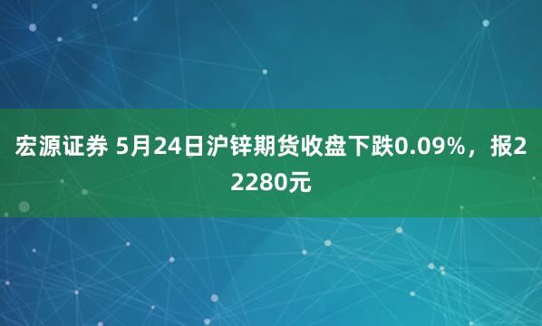 宏源证券 5月24日沪锌期货收盘下跌0.09%，报22280元