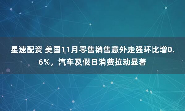 星速配资 美国11月零售销售意外走强环比增0.6%，汽车及假日消费拉动显著