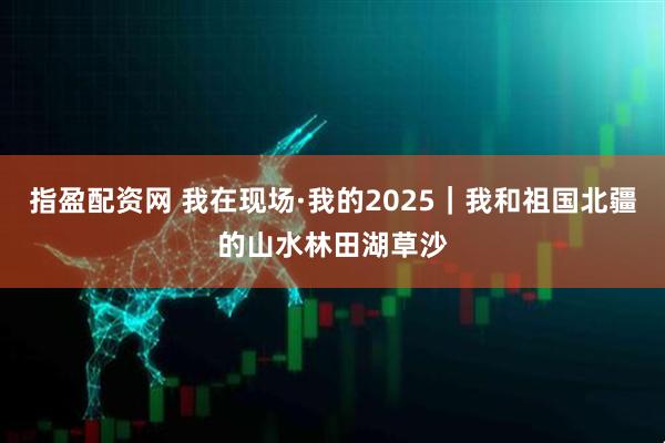 指盈配资网 我在现场·我的2025｜我和祖国北疆的山水林田湖草沙