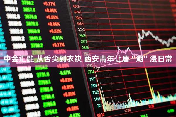 中金汇融 从舌尖到衣袂 西安青年让唐“潮”浸日常