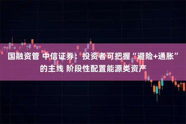 国融资管 中信证券：投资者可把握“避险+通胀”的主线 阶段性配置能源类资产